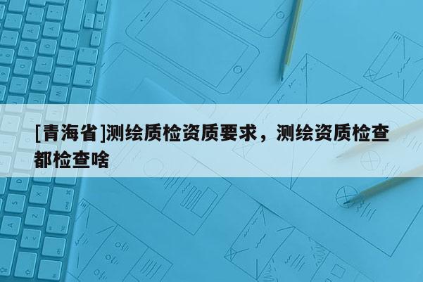 [青海省]测绘质检资质要求，测绘资质检查都检查啥