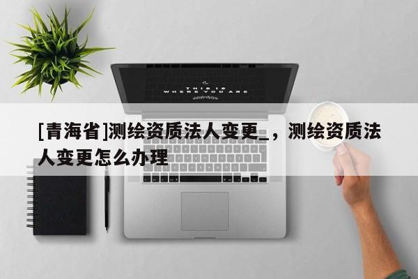[青海省]测绘资质法人变更_，测绘资质法人变更怎么办理