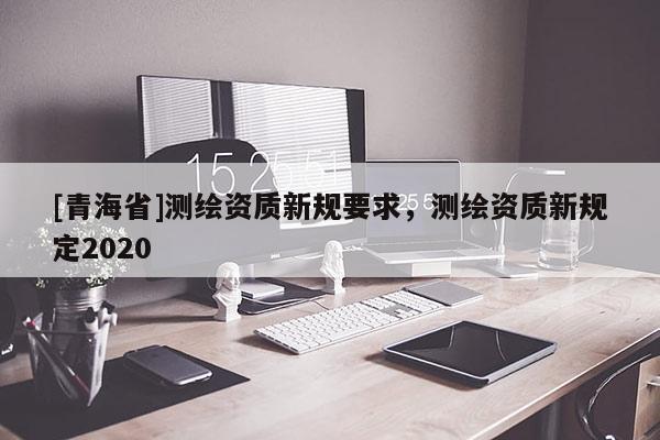[青海省]测绘资质新规要求，测绘资质新规定2020