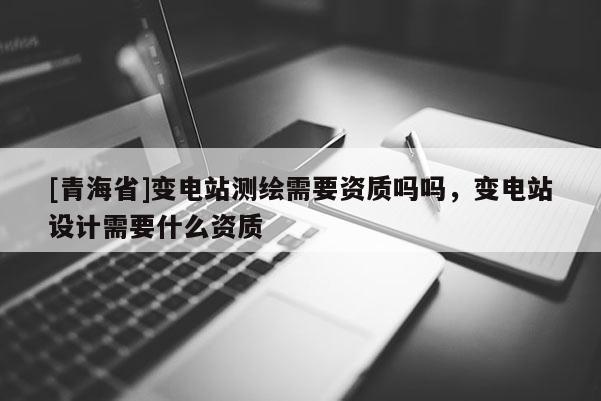 [青海省]变电站测绘需要资质吗吗，变电站设计需要什么资质