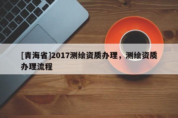 [青海省]2017测绘资质办理，测绘资质办理流程