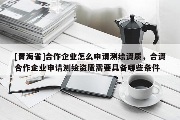 [青海省]合作企业怎么申请测绘资质，合资合作企业申请测绘资质需要具备哪些条件
