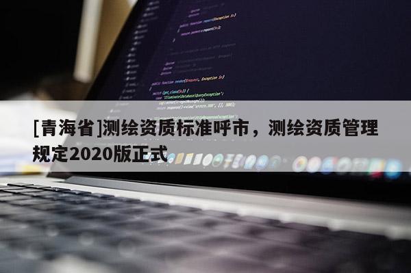 [青海省]测绘资质标准呼市，测绘资质管理规定2020版正式
