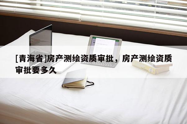 [青海省]房产测绘资质审批，房产测绘资质审批要多久