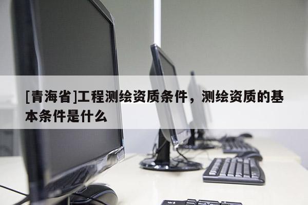 [青海省]工程测绘资质条件，测绘资质的基本条件是什么