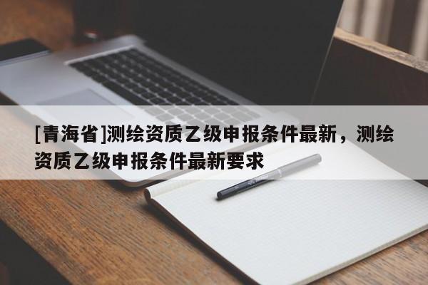 [青海省]测绘资质乙级申报条件最新，测绘资质乙级申报条件最新要求