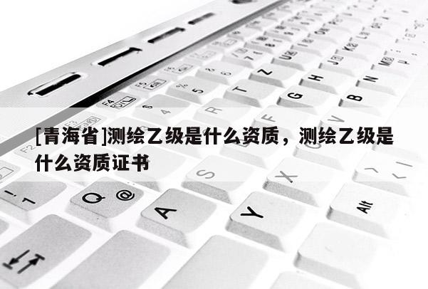 [青海省]测绘乙级是什么资质，测绘乙级是什么资质证书
