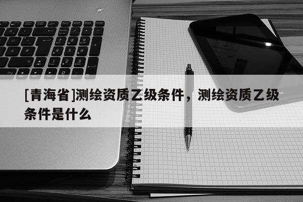 [青海省]测绘资质乙级条件，测绘资质乙级条件是什么