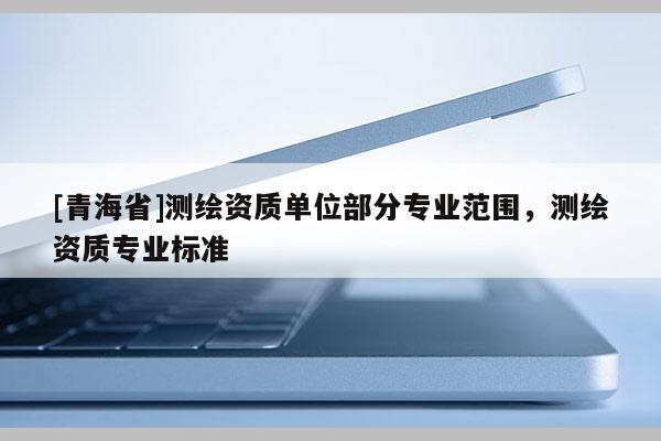 [青海省]测绘资质单位部分专业范围，测绘资质专业标准