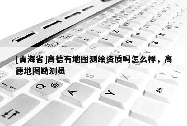 [青海省]高德有地图测绘资质吗怎么样，高德地图勘测员