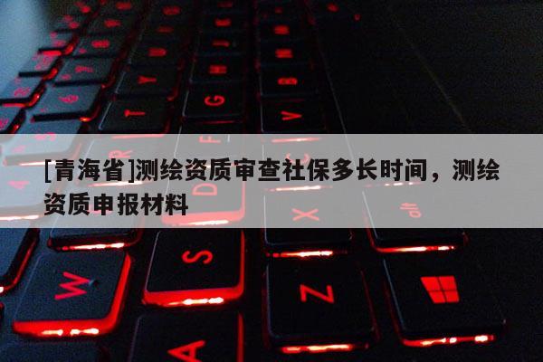 [青海省]测绘资质审查社保多长时间，测绘资质申报材料