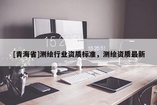 [青海省]测绘行业资质标准，测绘资质最新
