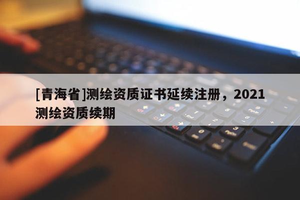 [青海省]测绘资质证书延续注册，2021测绘资质续期