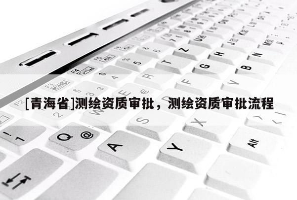 [青海省]测绘资质审批，测绘资质审批流程