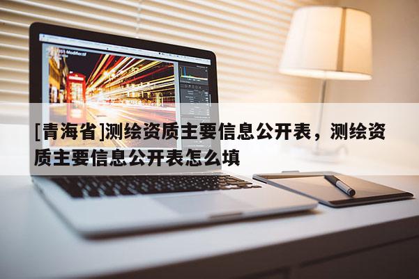 [青海省]测绘资质主要信息公开表，测绘资质主要信息公开表怎么填