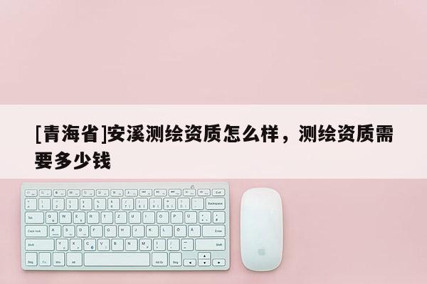 [青海省]安溪测绘资质怎么样，测绘资质需要多少钱