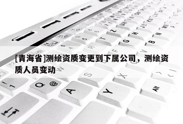 [青海省]测绘资质变更到下属公司，测绘资质人员变动