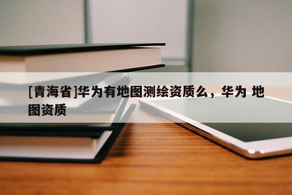 [青海省]华为有地图测绘资质么，华为 地图资质