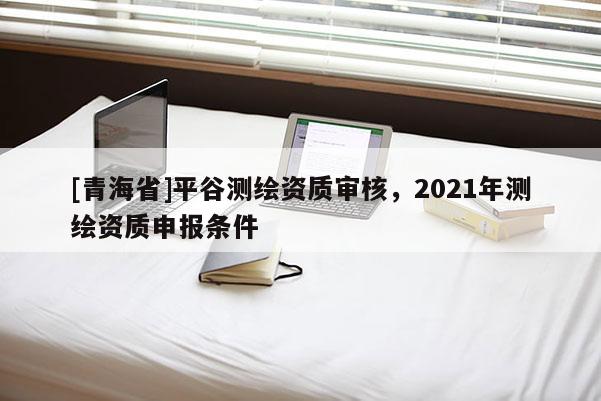 [青海省]平谷测绘资质审核，2021年测绘资质申报条件