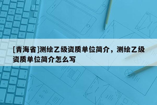 [青海省]测绘乙级资质单位简介，测绘乙级资质单位简介怎么写