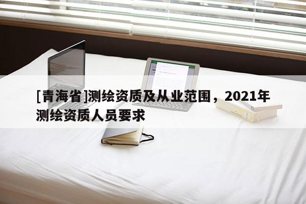 [青海省]测绘资质及从业范围，2021年测绘资质人员要求