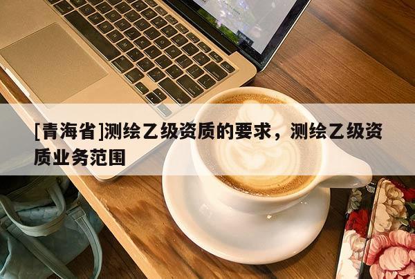 [青海省]测绘乙级资质的要求，测绘乙级资质业务范围