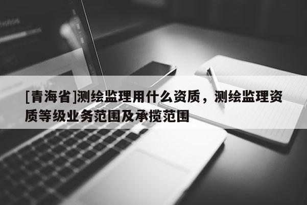 [青海省]测绘监理用什么资质，测绘监理资质等级业务范围及承揽范围