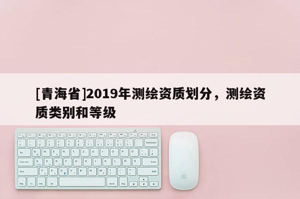 [青海省]2019年测绘资质划分，测绘资质类别和等级