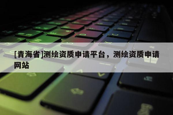 [青海省]测绘资质申请平台，测绘资质申请网站