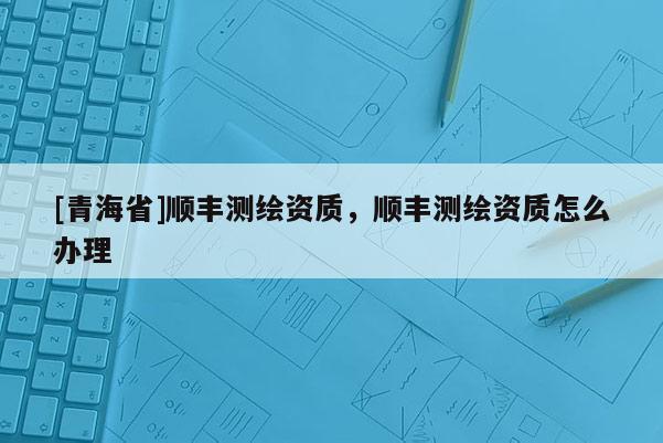 [青海省]顺丰测绘资质，顺丰测绘资质怎么办理