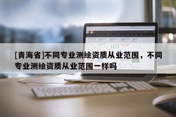 [青海省]不同专业测绘资质从业范围，不同专业测绘资质从业范围一样吗