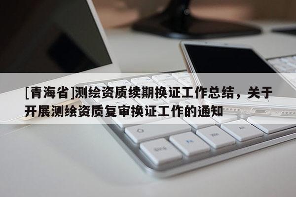 [青海省]测绘资质续期换证工作总结，关于开展测绘资质复审换证工作的通知