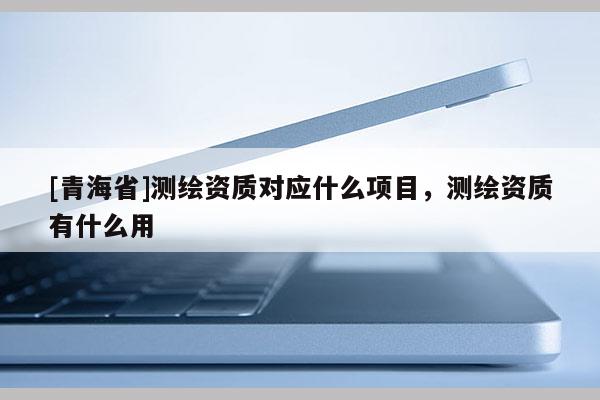 [青海省]测绘资质对应什么项目，测绘资质有什么用