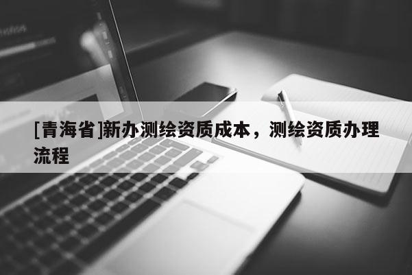 [青海省]新办测绘资质成本，测绘资质办理流程