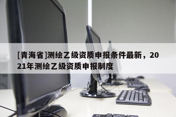 [青海省]测绘乙级资质申报条件最新，2021年测绘乙级资质申报制度