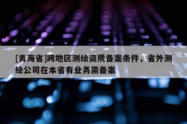 [青海省]跨地区测绘资质备案条件，省外测绘公司在本省有业务需备案