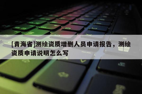 [青海省]测绘资质增删人员申请报告，测绘资质申请说明怎么写