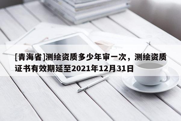 [青海省]测绘资质多少年审一次，测绘资质证书有效期延至2021年12月31日