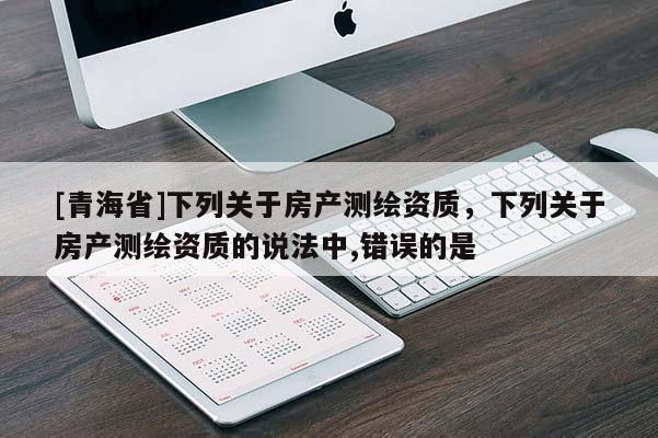 [青海省]下列关于房产测绘资质，下列关于房产测绘资质的说法中,错误的是