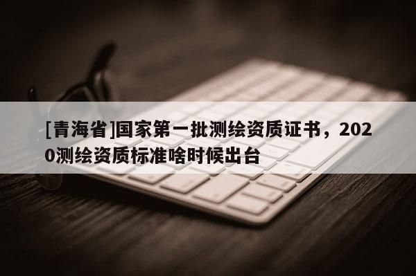 [青海省]国家第一批测绘资质证书，2020测绘资质标准啥时候出台