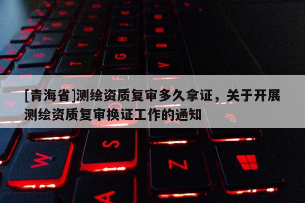 [青海省]测绘资质复审多久拿证，关于开展测绘资质复审换证工作的通知