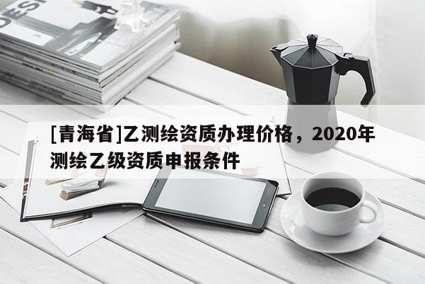 [青海省]乙测绘资质办理价格，2020年测绘乙级资质申报条件