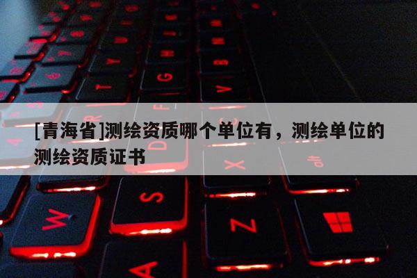 [青海省]测绘资质哪个单位有，测绘单位的测绘资质证书