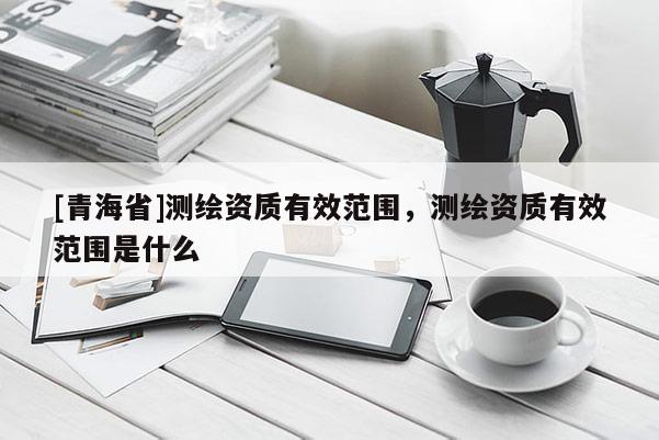 [青海省]测绘资质有效范围，测绘资质有效范围是什么