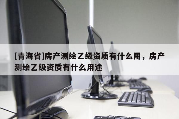 [青海省]房产测绘乙级资质有什么用，房产测绘乙级资质有什么用途