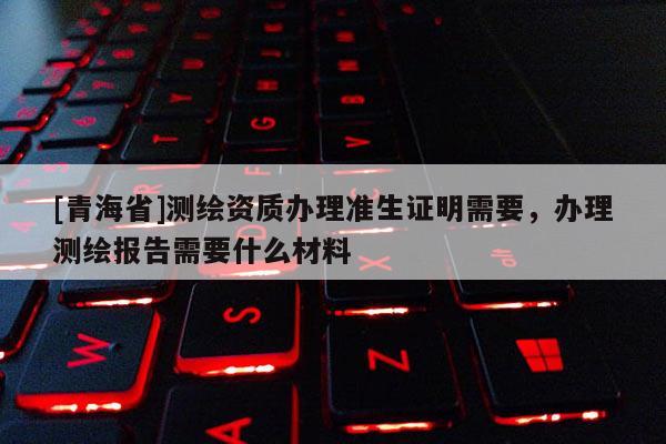 [青海省]测绘资质办理准生证明需要，办理测绘报告需要什么材料