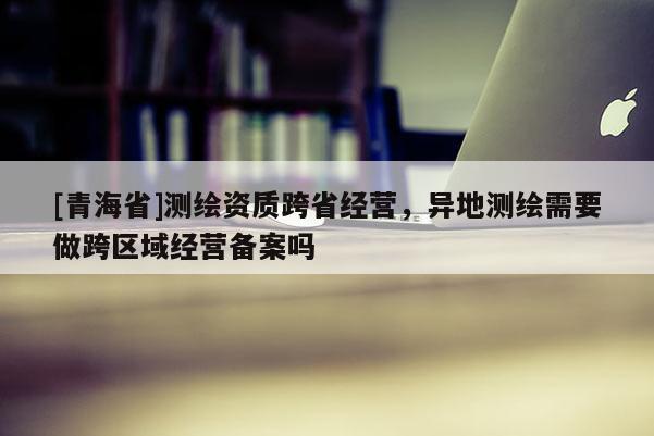 [青海省]测绘资质跨省经营，异地测绘需要做跨区域经营备案吗