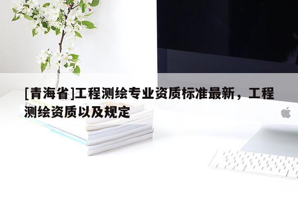 [青海省]工程测绘专业资质标准最新，工程测绘资质以及规定