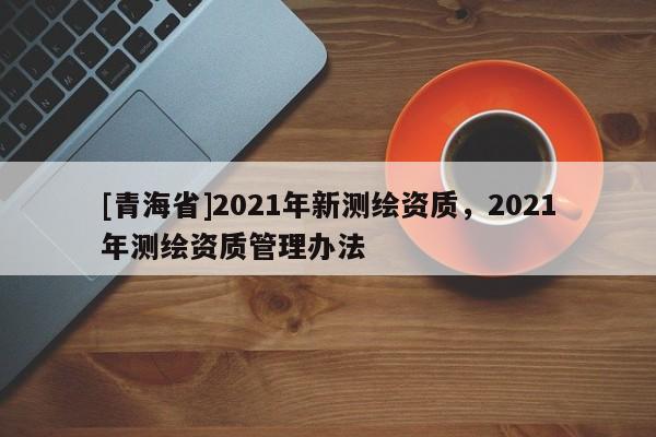 [青海省]2021年新测绘资质，2021年测绘资质管理办法