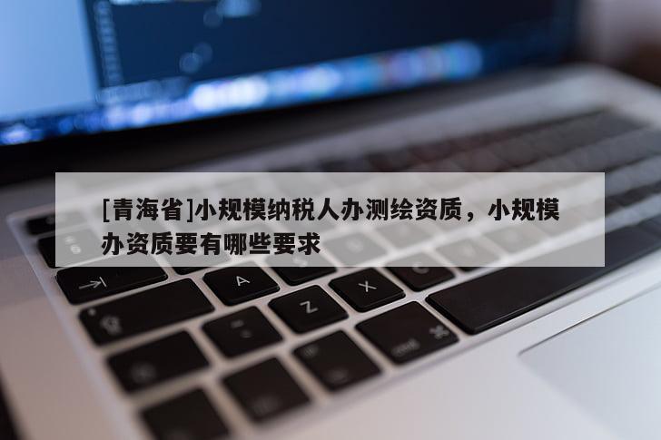 [青海省]小规模纳税人办测绘资质，小规模办资质要有哪些要求